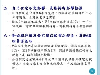22
五、自用住宅不受影響，長期持有影響輕微
–自用住宅符合自住6年可免稅，如換屋之重購自用住宅
亦可退稅，自用住宅不受影響。
–持有2年以上之房地，第3年以後稅率降為17%，所得尚
可減徵，有助於鼓勵長期持有，對長期持有者影響輕微
。
六、對短期投機及豪宅課以較重之稅負，有助縮
短貧富差距
–2年內買賣之房地雖由總額改差額課稅，惟稅率提高為
30%， 第3年以後稅率降為17%，對短期投機課以較重之
稅負，足 以抑制短期投機。
–另僅對交易金額在4千萬元以下案件提供自用住宅免稅
優惠，高價之豪宅交易無免稅優惠，有助縮短貧富差
距。
 