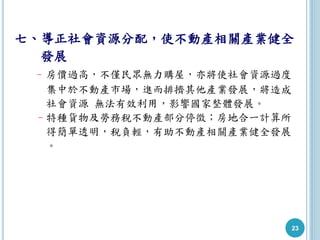 23
七、導正社會資源分配，使不動產相關產業健全
發展
–房價過高，不僅民眾無力購屋，亦將使社會資源過度
集中於不動產市場，進而排擠其他產業發展，將造成
社會資源 無法有效利用，影響國家整體發展。
–特種貨物及勞務稅不動產部分停徵；房地合一計算所
得簡單透明，稅負輕，有助不動產相關產業健全發展
。
 