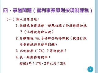 24
四、爭議問題（營利事業原則按現制課稅）
（一）個人出售房地：
1.為避免重複課稅：稅基相減？抑或稅額扣抵
？（土增稅為地方稅）
2.分離課稅 vs.合併綜合所得課稅（稅務行政
考量與規避高稅率問題）
3.比例稅率（17%）？累進稅率？
4.長、短期持有稅率：
超過2年：17%，2年以內：30%
 