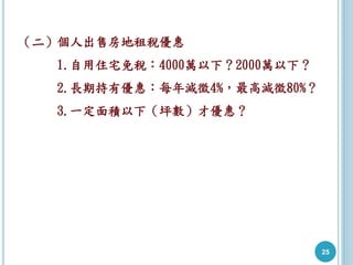 25
（二）個人出售房地租稅優惠
1.自用住宅免稅：4000萬以下？2000萬以下？
2.長期持有優惠：每年減徵4%，最高減徵80%？
3.一定面積以下（坪數）才優惠？
 