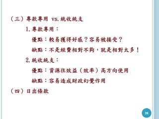 26
（三）專款專用 vs.統收統支
1.專款專用：
優點：較易獲得好感？容易被接受？
缺點：不是經費相對不夠，就是相對太多！
2.統收統支：
優點：資源往效益（效率）高方向使用
缺點：容易造成財政幻覺作用
（四）日出條款
 