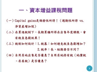 一、資本增益課稅問題
（一）Capital gains是偶發性所得！（週期性所得 vs.
淨資產增加說）
（二）在累進稅制下，長期累積所得在出售年度課徵，會
有稅負急劇效果！
（三）稅制如何設計：1.稅基：如何避免稅負急劇增加？
2.稅率：長、短期要否不同？
（四）自用房地出售是否優惠？自用房地持有稅（地價稅
、房屋稅）是否優惠？
3
 