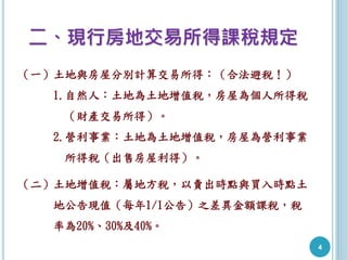 二、現行房地交易所得課稅規定
（一）土地與房屋分別計算交易所得：（合法避稅！）
1.自然人：土地為土地增值稅，房屋為個人所得稅
（財產交易所得）。
2.營利事業：土地為土地增值稅，房屋為營利事業
所得稅（出售房屋利得）。
（二）土地增值稅：屬地方稅，以賣出時點與買入時點土
地公告現值（每年1/1公告）之差異金額課稅，稅
率為20%、30%及40%。
4
 