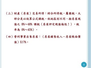 （三）財產（房屋）交易所得：綜合所得稅，屬國稅，大
部分是以設算公式課稅，依地區別不同，按房屋現
值之 8%～48% 課稅（房屋評定現值偏低！），稅
率為 0%～45%）。
（四）營利事業出售房屋：（房屋銷售收入－房屋帳面價
值）X17%。
5
 