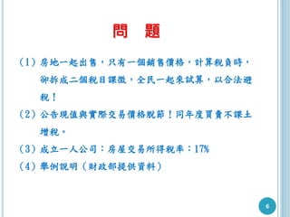 6
問 題
（1）房地一起出售，只有一個銷售價格，計算稅負時，
卻拆成二個稅目課徵，全民一起來試算，以合法避
稅！
（2）公告現值與實際交易價格脫節！同年度買賣不課土
增稅。
（3）成立一人公司：房屋交易所得稅率：17%
（4）舉例說明（財政部提供資料）
 
