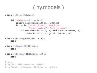 ( hy.models )
class HyObject(object):
def replace(self, other):
assert isinstance(other, HyObject)
for a in ["start_line", "end_line",
"start_column", "end_column"]:
if not hasattr(self, a) and hasattr(other, a):
setattr(self, a, getattr(other, a))
class HyString(HyObject, str):
pass
class HySymbol(HyString):
pass
class HyInteger(HyObject, int):
pass
# ...
# HyList, HyExpression, HyDict
# HyFloat, HyComplex, HyKeyword, HyCons
 