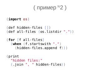 ( пример N
2 )
(import os)
(def hidden-files [])
(def all-files (os.listdir "."))
(for [f all-files]
(when (f.startswith ".")
(hidden-files.append f)))
(print
"hidden files:"
(.join ", " hidden-files))
 
