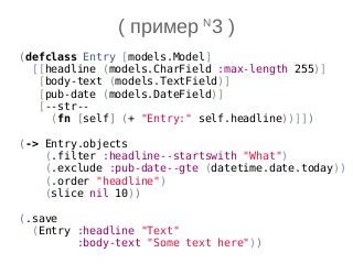 (defclass Entry [models.Model]
[[headline (models.CharField :max-length 255)]
[body-text (models.TextField)]
[pub-date (models.DateField)]
[--str--
(fn [self] (+ "Entry:" self.headline))]])
(-> Entry.objects
(.filter :headline--startswith "What")
(.exclude :pub-date--gte (datetime.date.today))
(.order "headline")
(slice nil 10))
(.save
(Entry :headline "Text"
:body-text "Some text here"))
( пример N
3 )
 