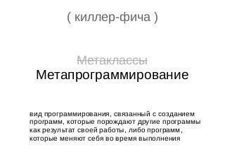 ( киллер-фича )
Метаклассы
Метапрограммирование
вид программирования, связанный с созданием
программ, которые порождают другие программы
как результат своей работы, либо программ,
которые меняют себя во время выполнения
 
