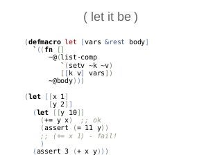 ( let it be )
(defmacro let [vars &rest body]
`((fn []
~@(list-comp
`(setv ~k ~v)
[[k v] vars])
~@body)))
(let [[x 1]
[y 2]]
(let [[y 10]]
(+= y x) ;; ok
(assert (= 11 y))
;; (+= x 1) - fail!
)
(assert 3 (+ x y)))
 