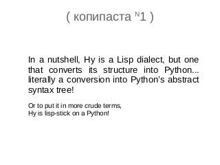In a nutshell, Hy is a Lisp dialect, but one
that converts its structure into Python...
literally a conversion into Python’s abstract
syntax tree!
Or to put it in more crude terms,
Hy is lisp-stick on a Python!
( копипаста N
1 )
 