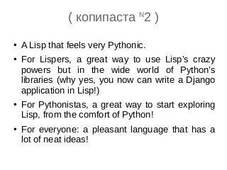 ( копипаста N
2 )
● A Lisp that feels very Pythonic.
● For Lispers, a great way to use Lisp’s crazy
powers but in the wide world of Python’s
libraries (why yes, you now can write a Django
application in Lisp!)
● For Pythonistas, a great way to start exploring
Lisp, from the comfort of Python!
● For everyone: a pleasant language that has a
lot of neat ideas!
 