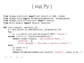 from django.shortcuts import get_object_or_404, render
from django.http import HttpResponseRedirect, HttpResponse
from django.core.urlresolvers import reverse
from polls.models import Choice, Question
def vote(request, question_id):
p = get_object_or_404(Question, pk=question_id)
try:
sc = p.choice_set.get(pk=request.POST['choice'])
except (KeyError, Choice.DoesNotExist):
return render(request, 'polls/detail.html', {
'question': p,
'error_message': "You didn't select a choice."})
else:
sc.votes += 1
sc.save()
return HttpResponseRedirect(reverse('results', args=(p.id,)))
( код Py )
() - 9, [] - 1
 