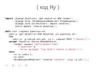 (import [django.shortcuts [get-object-or-404 render]]
[django.http [HttpResponseRedirect HttpResponse]]
[django.core.urlresolvers [import reverse]]
[polls.models [Choice Question]])
(defn vote [request question-id]
(setv p (get-object-or-404 Question :pk question-id))
(try
(setv sc (p.choice-set.get :pk (. request.POST ["choice"])))
(except [KeyError Choice.DoesNotExist]
(render request "polls/detail.html"
{"question" p
"error_message" "You didn't select a choice."}))
(else
(+= sc.votes 1)
(sc.save)
(HttpResponseRedirect (reverse "results" :args [p.id])))))
( код Hy )
() - 15, [] - 12
 