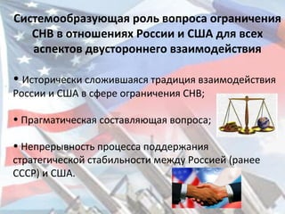 Системообразующая роль вопроса ограничения
СНВ в отношениях России и США для всех
аспектов двустороннего взаимодействия
• Исторически сложившаяся традиция взаимодействия
России и США в сфере ограничения СНВ;
• Прагматическая составляющая вопроса;
• Непрерывность процесса поддержания
стратегической стабильности между Россией (ранее
СССР) и США.
 