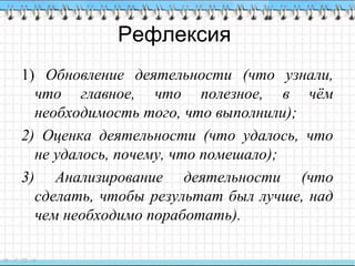 Рефлексия
1) Обновление деятельности (что узнали,
что главное, что полезное, в чём
необходимость того, что выполнили);
2) Оценка деятельности (что удалось, что
не удалось, почему, что помешало);
3) Анализирование деятельности (что
сделать, чтобы результат был лучше, над
чем необходимо поработать).
 