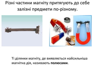 Різні частини магніту притягують до себе
залізні предмети по-різному.
Ті ділянки магніту, де виявляється найсильніша
магнітна дія, називають полюсами.
 