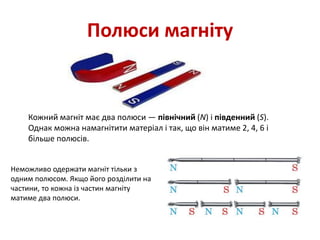 Полюси магніту
Кожний магніт має два полюси — північний (N) і південний (S).
Однак можна намагнітити матеріал і так, що він матиме 2, 4, 6 і
більше полюсів.
Неможливо одержати магніт тільки з
одним полюсом. Якщо його розділити на
частини, то кожна із частин магніту
матиме два полюси.
 