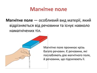 Магнітне поле
Магнітне поле — особливий вид матерії, який
відрізняється від речовини та існує навколо
намагнічених тіл.
Магнітне поле проникає крізь
багато речовин. Є речовини, які
послабляють дію магнітного поля,
й речовини, що підсилюють її.
 