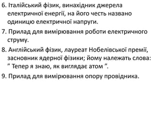 6. Італійський фізик, винахідник джерела
електричної енергії, на його честь названо
одиницю електричної напруги.
7. Прилад для вимірювання роботи електричного
струму.
8. Англійський фізик, лауреат Нобелівської премії,
засновник ядерної фізики; йому належать слова:
” Тепер я знаю, як виглядає атом ”.
9. Прилад для вимірювання опору провідника.
 