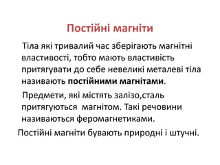 Постійні магніти
Тіла які тривалий час зберігають магнітні
властивості, тобто мають властивість
притягувати до себе невеликі металеві тіла
називають постійними магнітами.
Предмети, які містять залізо,сталь
притягуються магнітом. Такі речовини
називаються феромагнетиками.
Постійні магніти бувають природні і штучні.
 