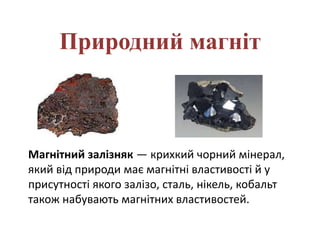 Природний магніт
Магнітний залізняк — крихкий чорний мінерал,
який від природи має магнітні властивості й у
присутності якого залізо, сталь, нікель, кобальт
також набувають магнітних властивостей.
 