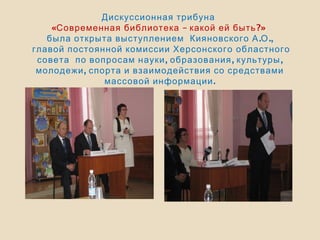 Дискуссионная трибуна
« – ?»Современная библиотека какой ей быть
. .,была открыта выступлением Кияновского А О
главой постоянной комиссии Херсонского областного
, , ,совета по вопросам науки образования культуры
,молодежи спорта и взаимодействия со средствами
.массовой информации
 