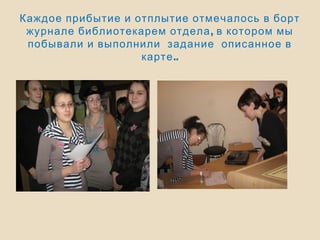 Каждое прибытие и отплытие отмечалось в борт
,журнале библиотекарем отдела в котором мы
побывали и выполнили задание описанное в
..карте
 