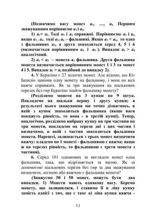 (Позначимо вагу монет a1, …, a6. Першим
зважуванням порівняємо a1 і a2.
1) a1= a2. Тоді a1 і a2 справжні. Порівнюємо a3 і a4,
якщо a3 = a4 , тоді a5 і a6 – фальшиві. Якщо a3 < a4, то одна
з фальшивих a3, а друга знаходиться серед 4, 5 і 6
(визначається порівнянням a4 і a5 ). Випадок a3 > a4
аналогічний.
2) a1 < a2 – монета а1 фальшива. Друга фальшива
монета визначається порівнянням монет 1 і 3 та монет
4 і 5. Випадок а1 > a2 подібний до випадку 2).
4. У Буратіно є 27 золотих монет. Але відомо, що Кіт
Базиліо замінив одну монету на фальшиву, і вона по вазі
важче справжніх. Як за три зважування на шалькових
терезах без гир Буратіно знайти фальшиву монету?
(Розділимо монети на 3 купки по 9 штук.
Покладемо на шальки першу і другу купки; в
результаті цього зважування ми точно дізнаємось, в
якій з купок знаходиться фальшивка (якщо ваги
покажуть рівність, то вона - в третій купці). Тепер,
аналогічно, розділимо вибрану купку на три частини по
три монети, покладемо на терези дві з цих частин і
визначимо, в якій з частин знаходиться фальшива
монета. Нарешті, залишається з трьох монет визначити
важчу: кладемо по 1 монеті - фальшивою є важча; якщо
ж на терезах рівність, то фальшивою є третя монета з
частини).
6. Серед 101 однакових за виглядом монет одна
фальшива, така, що відрізняється за вагою. Як за
допомогою шалькових терезів без гир за два зважування
визначити, легшою або важчою є фальшива монета?
(Зважуємо 50 і 50 монет, можуть бути два
випадки. 1) Монети мають однакову вагу. Беремо
монету, що залишилася, і ставимо її в ліву купку
замість однієї з тих, що є там: а) ліва купка важча -
11
 