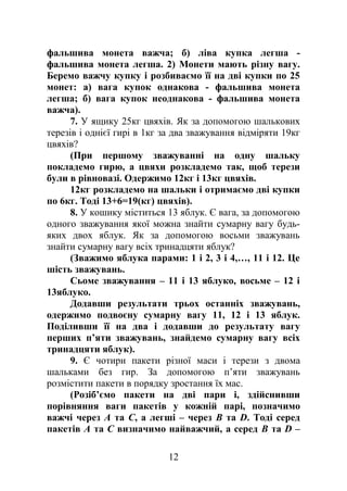 фальшива монета важча; б) ліва купка легша -
фальшива монета легша. 2) Монети мають різну вагу.
Беремо важчу купку і розбиваємо її на дві купки по 25
монет: а) вага купок однакова - фальшива монета
легша; б) вага купок неоднакова - фальшива монета
важча).
7. У ящику 25кг цвяхів. Як за допомогою шалькових
терезів і однієї гирі в 1кг за два зважування відміряти 19кг
цвяхів?
(При першому зважуванні на одну шальку
покладемо гирю, а цвяхи розкладемо так, щоб терези
були в рівновазі. Одержимо 12кг і 13кг цвяхів.
12кг розкладемо на шальки і отримаємо дві купки
по 6кг. Тоді 13+6=19(кг) цвяхів).
8. У кошику міститься 13 яблук. Є вага, за допомогою
одного зважування якої можна знайти сумарну вагу будь-
яких двох яблук. Як за допомогою восьми зважувань
знайти сумарну вагу всіх тринадцяти яблук?
(Зважимо яблука парами: 1 і 2, 3 і 4,…, 11 і 12. Це
шість зважувань.
Сьоме зважування – 11 і 13 яблуко, восьме – 12 і
13яблуко.
Додавши результати трьох останніх зважувань,
одержимо подвоєну сумарну вагу 11, 12 і 13 яблук.
Поділивши її на два і додавши до результату вагу
перших п’яти зважувань, знайдемо сумарну вагу всіх
тринадцяти яблук).
9. Є чотири пакети різної маси і терези з двома
шальками без гир. За допомогою п’яти зважувань
розмістити пакети в порядку зростання їх мас.
(Розіб’ємо пакети на дві пари і, здійснивши
порівняння ваги пакетів у кожній парі, позначимо
важчі через А та С, а легші – через В та D. Тоді серед
пакетів А та С визначимо найважчий, а серед В та D –
12
 
