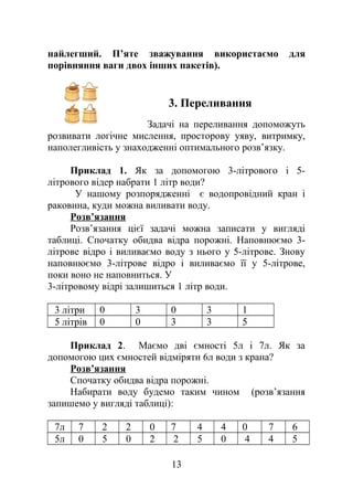 найлегший. П’яте зважування використаємо для
порівняння ваги двох інших пакетів).
3. Переливання
Задачі на переливання допоможуть
розвивати логічне мислення, просторову уяву, витримку,
наполегливість у знаходженні оптимального розв’язку.
Приклад 1. Як за допомогою 3-літрового і 5-
літрового відер набрати 1 літр води?
У нашому розпорядженні є водопровідний кран і
раковина, куди можна виливати воду.
Розв’язання
Розв’язання цієї задачі можна записати у вигляді
таблиці. Спочатку обидва відра порожні. Наповнюємо 3-
літрове відро і виливаємо воду з нього у 5-літрове. Знову
наповнюємо 3-літрове відро і виливаємо її у 5-літрове,
поки воно не наповниться. У
3-літровому відрі залишиться 1 літр води.
3 літри 0 3 0 3 1
5 літрів 0 0 3 3 5
Приклад 2. Маємо дві ємності 5л і 7л. Як за
допомогою цих ємностей відміряти 6л води з крана?
Розв’язання
Спочатку обидва відра порожні.
Набирати воду будемо таким чином (розв’язання
запишемо у вигляді таблиці):
7л 7 2 2 0 7 4 4 0 7 6
5л 0 5 0 2 2 5 0 4 4 5
13
 