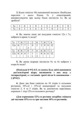 3. Бідон ємністю 10л наповнений молоком. Необхідно
перелити з цього бідона 5л у семилітровий,
використовуючи при цьому бідон місткістю 3л. Як це
зробити?
3л 3 0 3 0 3 2 2 0 3 0
7л 0 3 3 6 6 7 0 2 2 5
4. Як, маючи лише дві посудини ємністю 12л і 7л,
набрати із крана 1л води?
7л 7 0 7 2 2 0 7 0 7 4
12л 0 7 7 1
2
0 2 2 9 9 12
7л 4 0 7 0 7 6 6 0 7 1
12л 0 4 4 1
1
1
1
1
2
0 6 6 12
5. Як двома відрами місткістю 9л та 4л набрати з
озера 6л води?
(Оскільки 6=9·2-4·3, то досить буде двічі наповнити
дев’ятилітрові відра, виливаючи з них воду у
чотирилітрові, а з останніх тричі після їх наповнення –
у річку).
6. Дано два баки ємністю по 10 літрів із сольовим
розчином 10%-ої і 15%-ої концентрації та посудини
ємністю 3, 4 та 5 літрів. Як за допомогою переливань
отримати 1 літр 12%-го сольового розчину?
(Для отримання 12%-го розчину потрібно змішати
дві частини 15%-го та три частини 10%-го розчинів.
15
 