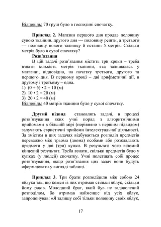 Відповідь: 70 груш було в господині спочатку.
Приклад 2. Магазин першого дня продав половину
сувою тканини, другого дня — половину решти, а третього
— половину нового залишку й останні 5 метрів. Скільки
метрів було в сувої спочатку?
Розв’язання
В цій задачі розв’язання містить три кроки – треба
взнати кількість метрів тканини, яка залишалась у
магазині, відповідно, на початку третього, другого та
першого дня. В першому кроці – дві арифметичні дії, в
другому і третьому – одна.
1) (0 + 5) • 2 = 10 (м)
2) 10 • 2 = 20 (м)
3) 20 • 2 = 40 (м)
Відповідь: 40 метрів тканини було у сувої спочатку.
Другий підвид становлять задачі, в процесі
розв’язування яких учні поряд з алгоритмічними
прийомами в більшій мірі (порівняно з першим підвидом)
залучають евристичні прийоми інтелектуальної діяльності.
За змістом в цих задачах відбувається розподіл предметів
переважно між трьома (двома) особами або розкладають
предмети у дві (три) купки. В результаті чого відомий
кінцевий результат. Треба взнати, скільки предметів було у
купках (у людей) спочатку. Учні полегшать собі процес
розв’язування, якщо розв’язання цих задач вони будуть
оформлювати у вигляді таблиці.
Приклад 3. Три брати розподілили між собою 24
яблука так, що кожен із них отримав стільки яблук, скільки
йому років. Молодший брат, який був не задоволений
розподілом, бо отримав найменше від усіх яблук,
запропонував: «Я залишу собі тільки половину своїх яблук,
17
 