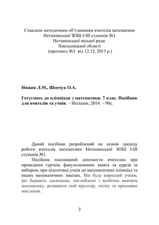 Схвалено методичним об’єднанням вчителів математики
Нетішинської ЗОШ І-ІІІ ступенів №1
Нетішинської міської ради
Хмельницької області
(протокол №3 від 12.12. 2013 р.)
Нижня Л.М., Шевчук О.А.
Готуємось до олімпіади з математики. 7 клас. Посібник
для вчителів та учнів. – Нетішин, 2014. – 90с.
Даний посібник розроблений на основі досвіду
роботи вчителів математики Нетішинської ЗОШ І-ІІІ
ступенів №1.
Посібник покликаний допомогти вчителям при
проведенні гуртків, факультативних занять та курсів за
вибором, при підготовці учнів до математичних олімпіад та
інших математичних змагань. Він буде корисний учням,
які бажають досконало, поглиблено і всебічно вивчати
математику, розвивати свій кругозір, логіку та креативне
мислення.
2
 