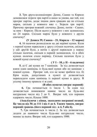 3. Три друга-колекціонери: Денис, Сашко та Кирило
домовилися зіграти три партії в шахи за умови, що той, хто
програє партію, додає іншим двом гравцям ще по стільки
марок, скільки у кожного вже є. Зіграли три партії.
Причому програв кожний: спочатку Денис, потім – Сашко,
за ним – Кирило. Після цього у кожного з них залишилось
по 24 марки. Скільки марок було у кожного з друзів
спочатку?
(У Дениса 39, Сашка – 21, Кирила – 12 марок)
4. 16 паличок розподілили на дві нерівні купки. Коли
з першої купки переклали у другу стільки паличок, скільки
у цій другій було, а потім з другої переклали у першу
стільки паличок, скільки в першій залишилося, то в обох
купках паличок стало порівну. Скільки паличок було у
кожній купці спочатку?
( У І – 10, у ІІ – 6 паличок)
5. а) Є дві купки по 7 камінців. За хід дозволяється
взяти один камінець із будь-якої купки або по камінцю з
кожної купки. Програє той, хто не може зробити хід. б)
Крім ходів, допустимих в пункті а) дозволяється
перекладати один камінець із першої купки в другу. В
усьому іншому правила ті ж самі.
(В обох пунктах виграє перший)
6. Гра починається із числа 1. За один хід
дозволяється помножити наявне число на будь-яке
натуральне число від 2 до 9. Виграє той, хто першим
одержить число, більше 1000.
(Аналізуючи з кінця, знаходимо виграшні позиції.
Це числа від 56 до 111 і від 4 до 6. Таким чином, виграє
перший гравець (його перший хід - в 4, 5 або 6).
7. Гра починається із числа 2. За хід дозволяється
додати до наявного числа будь-яке натуральне число,
менше за нього. Виграє той, хто одержить 1000.
20
 