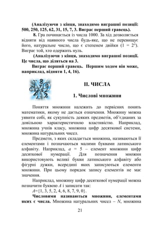 (Аналізуючи з кінця, знаходимо виграшні позиції:
500, 250, 125, 62, 31, 15, 7, 3. Виграє перший гравець).
8. Гра починається із числа 1000. За хід дозволяється
відняти від наявного числа будь-яке, що не перевищує
його, натуральне число, що є степенем двійки (1 = 2°).
Виграє той, хто одержить нуль.
(Аналізуючи з кінця, знаходимо виграшні позиції.
Це числа, що діляться на 3.
Виграє перший гравець. Першим ходом він може,
наприклад, відняти 1, 4, 16).
II. ЧИСЛА
1. Числові множини
Поняття множини належить до первісних понять
математики, якому не дається означення. Множину можна
уявити собі, як сукупність деяких предметів, об’єднаних за
довільною характеристичною властивістю. Наприклад,
множина учнів класу, множина цифр десяткової системи,
множина натуральних чисел.
Предмети, з яких складається множина, називаються її
елементами і позначаються малими буквами латинського
алфавіту. Наприклад, a = 5 – елемент множини цифр
десяткової нумерації. Для позначення множин
використовують великі букви латинського алфавіту або
фігурні дужки, всередині яких записуються елементи
множини. При цьому порядок запису елементів не має
значення.
Наприклад, множину цифр десяткової нумерації можна
позначити буквою А і записати так:
А={1, 3, 5, 2, 4, 6, 8, 7, 9, 0}.
Числовими називаються множини, елементами
яких є числа. Множина натуральних чисел – N, множина
21
 