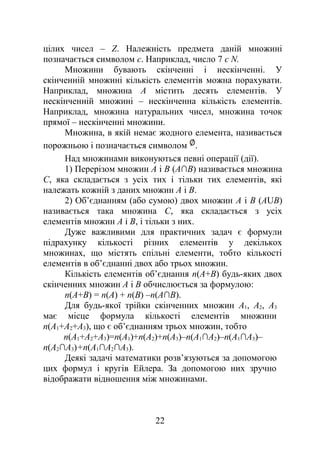 цілих чисел – Z. Належність предмета даній множині
позначається символом є. Наприклад, число 7 є N.
Множини бувають скінченні і нескінченні. У
скінченній множині кількість елементів можна порахувати.
Наприклад, множина А містить десять елементів. У
нескінченній множині – нескінченна кількість елементів.
Наприклад, множина натуральних чисел, множина точок
прямої – нескінченні множини.
Множина, в якій немає жодного елемента, називається
порожньою і позначається символом .
Над множинами виконуються певні операції (дії).
1) Перерізом множин А і В (А∩В) називається множина
С, яка складається з усіх тих і тільки тих елементів, які
належать кожній з даних множин А і В.
2) Об’єднанням (або сумою) двох множин А і В (АUВ)
називається така множина С, яка складається з усіх
елементів множин А і В, і тільки з них.
Дуже важливими для практичних задач є формули
підрахунку кількості різних елементів у декількох
множинах, що містять спільні елементи, тобто кількості
елементів в об’єднанні двох або трьох множин.
Кількість елементів об’єднання n(А+В) будь-яких двох
скінченних множин А і В обчислюється за формулою:
n(А+В) = n(А) + n(В) –n(А∩В).
Для будь-якої трійки скінченних множин А1, А2, А3
має місце формула кількості елементів множини
n(А1+А2+А3), що є об’єднанням трьох множин, тобто
n(А1+А2+А3)=n(А1)+n(А2)+n(А3)–n(А1∩А2)–n(А1∩А3)–
n(А2∩А3)+n(А1∩А2∩А3).
Деякі задачі математики розв’язуються за допомогою
цих формул і кругів Ейлера. За допомогою них зручно
відображати відношення між множинами.
22
 