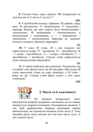 8. Скільки чисел серед перших 100 натуральних не
ділиться ані на 2; ані на 3; ані на 5 ?
(26)
9. У футбольній команді «Динамо» 30 гравців, серед
яких 18 нападаючих, 11 півзахисників, 17 захисників і
воротарі. Відомо, що троє можуть бути півзахисниками і
захисниками, 10 захисниками і півзахисниками, 6
нападаючими і захисниками, а 1 і нападаючим, і
захисником, і півзахисником. Воротарі не замінимі.
Скільки в команді «Динамо» воротарів?
(2)
10. У класі 30 учнів. 20 з них кожного дня
користуються метро, 15 – автобусом, 23 – тролейбусом, 10
– і метро, і тролейбусом, 12 – і метро, і автобусом, 9 – і
тролейбусом, і автобусом. Скільки учнів користуються
усіма трьома видами транспорту?
(3)
11. У школі відбулися три олімпіади. З’ясувалося, що
в кожній з них брали участь по 50 школярів. При цьому 60
учнів приходили тільки на одну олімпіаду, а 30 учнів –
рівно на дві. Скільки учнів брали участь у всіх трьох
олімпіадах?
(10)
2. Числа та їх властивості
На множині натуральних чисел
виконуються операції додавання і множення, але не завжди
виконується операція віднімання. Розширюючи множину N
так, щоб арифметична операція віднімання завжди
виконувалася, ми отримаємо множину цілих чисел Z. Тому
множина цілих чисел містить цілі від’ємні числа, нуль, та
цілі додатні числа.
26
 