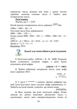 отримаємо число, різниця між яким і даним числом
дорівнює сьомому степеню числа 3. Знайти дане
чотиризначне число.
Розв’язання
Відомо, що 37
= 2187.
Нехай шукане чотиризначне число дорівнює або
1000a + 100b + 10c + 4.
Тоді нове число буде дорівнювати:
4000 + 100a + 10b + c.
Згідно умови 4000 +100а + 10b + с - 1000а - 100b -10с – 4 =
2187;
1000 (4 – а) + 100 (а – b) + 10 (b – с) + (с - 4) = 2187.
Звідки а = 2, b = 0, с =1.
Відповідь: 2014.
Задачі для самостійного розв’язування
1. Розв’язати ребус: А2014А = Б ∙ В ∙ 1Б0В. Однакові
букви позначають однакові цифри, а різні букви
позначають різні цифри.
(120141 = 9 ∙ 7 ∙ 1907)
2. Знайти найменше натуральне число, сума цифр
якого дорівнює 2014.
( )
3. У числі 7 ****** 1 замініть зірочки цифрами так,
щоб сума будь-яких трьох сусідніх цифр дорівнювала 11.
Знайдіть всі розв’язання і доведіть, що інших немає.
(71371371)
4. Вася задумав три різні ненульові цифри. Петро
записав всі дев'ять можливих двозначних чисел, у
десятковому записі яких використовувалися тільки ці
29
 