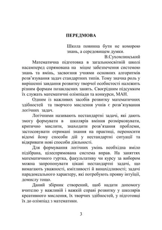 ПЕРЕДМОВА
Школа повинна бути не коморою
знань, а середовищем думки.
В.Сухомлинський
Математична підготовка в загальноосвітній школі
насамперед спрямована на міцне забезпечення системою
знань та вмінь, засвоєння учнями основних алгоритмів
розв’язування задач стандартних типів. Тому значна роль у
вирішенні завдання розвитку творчої особистості належить
різним формам позакласних занять. Своєрідним підсумком
їх служать математичні олімпіади та конкурси, МАН.
Одним із важливих засобів розвитку математичних
здібностей та творчого мислення учнів є розв’язування
логічних задач.
Логічними називають нестандартні задачі, які дають
змогу формувати в школярів вміння розмірковувати,
критично мислити, знаходити розв’язання проблеми,
застосовувати отримані знання на практиці, переносити
відомі йому способи дій у нестандартні ситуації та
відкривати нові способи діяльності.
Для формування логічних умінь необхідна вміло
підібрана, цілеспрямована система вправ. На заняттях
математичного гуртка, факультативу чи курсу за вибором
можна запропонувати цікаві нестандартні задачі, що
вимагають уважності, кмітливості й винахідливості; задачі
парадоксального характеру, які потребують прояву інтуїції,
домислу тощо.
Даний збірник створений, щоб надати допомогу
вчителю у важливій і важкій справі розвитку у школярів
креативного мислення, їх творчих здібностей, у підготовці
їх до олімпіад з математики.
3
 