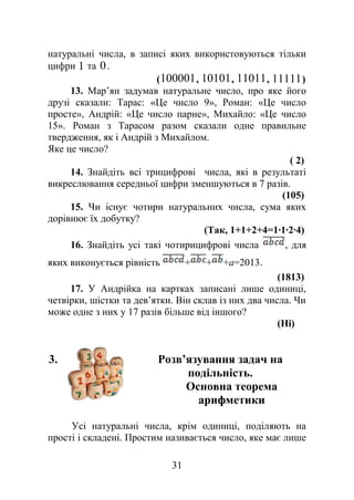 натуральні числа, в записі яких використовуються тільки
цифри 1 та 0.
(100001, 10101, 11011, 11111)
13. Мар’ян задумав натуральне число, про яке його
друзі сказали: Тарас: «Це число 9», Роман: «Це число
просте», Андрій: «Це число парне», Михайло: «Це число
15». Роман з Тарасом разом сказали одне правильне
твердження, як і Андрій з Михайлом.
Яке це число?
( 2)
14. Знайдіть всі трицифрові числа, які в результаті
викреслювання середньої цифри зменшуються в 7 разів.
(105)
15. Чи існує чотири натуральних числа, сума яких
дорівнює їх добутку?
(Так, 1+1+2+4=1∙1∙2∙4)
16. Знайдіть усі такі чотирицифрові числа , для
яких виконується рівність + + +а=2013.
(1813)
17. У Андрійка на картках записані лише одиниці,
четвірки, шістки та дев’ятки. Він склав із них два числа. Чи
може одне з них у 17 разів більше від іншого?
(Ні)
3. Розв’язування задач на
подільність.
Основна теорема
арифметики
Усі натуральні числа, крім одиниці, поділяють на
прості і складені. Простим називається число, яке має лише
31
 