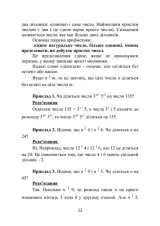 два дільники: одиницю і саме число. Найменшим простим
числом є два ( це єдине парне просте число). Складеним
називається число, яке має більше двох дільників.
Основна теорема арифметики:
кожне натуральне число, більше одиниці, можна
представити, як добуток простих чисел.
Це представлення єдине, якщо не враховувати
порядок, у якому записані прості множники.
Надалі слово «ділиться» - означає, що «ділиться без
остачі» або націло.
Якщо n m, то це значить, що ціле число n ділиться
без остачі на ціле число m.
Приклад 1. Чи ділиться число 320
513
на число 135?
Розв’язання
Оскільки число 135 = 33
5, а числа 33
і 5 входять до
розкладу 320
513
, то число 320
513
ділиться на 135.
Приклад 2. Відомо, що n 4 і n 6. Чи ділиться n на
24?
Розв’язання
Ні. Наприклад, число 12 4 і 12 6, але 12 не ділиться
на 24. Це пояснюється тим, що числа 4 і 6 мають спільний
дільник – 2.
Приклад 3. Відомо, що n 9 і n 5. Чи ділиться n на
45?
Розв’язання
Так. Оскільки n 9, то розклад числа n на прості
множники містить 3 хоча б у другому степені. Але n 5,
32
 