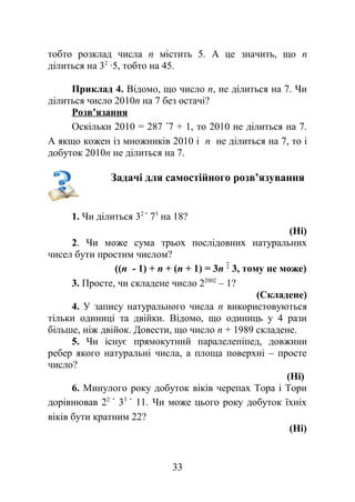 тобто розклад числа n містить 5. А це значить, що n
ділиться на 32
∙5, тобто на 45.
Приклад 4. Відомо, що число n, не ділиться на 7. Чи
ділиться число 2010n на 7 без остачі?
Розв’язання
Оскільки 2010 = 287 7 + 1, то 2010 не ділиться на 7.
А якщо кожен із множників 2010 і n не ділиться на 7, то і
добуток 2010n не ділиться на 7.
Задачі для самостійного розв’язування
1. Чи ділиться 32
73
на 18?
(Ні)
2. Чи може сума трьох послідовних натуральних
чисел бути простим числом?
((n - 1) + n + (n + 1) = 3n 3, тому не може)
3. Просте, чи складене число 22002
– 1?
(Складене)
4. У запису натурального числа n використовуються
тільки одиниці та двійки. Відомо, що одиниць у 4 рази
більше, ніж двійок. Довести, що число n + 1989 складене.
5. Чи існує прямокутний паралелепіпед, довжини
ребер якого натуральні числа, а площа поверхні – просте
число?
(Ні)
6. Минулого року добуток віків черепах Тора і Тори
дорівнював 22
33
11. Чи може цього року добуток їхніх
віків бути кратним 22?
(Ні)
33
 