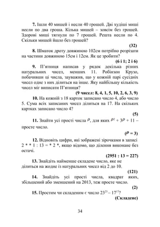 7. Ішли 40 мишей і несли 40 грошей. Дві худіші миші
несли по два гроша. Кілька мишей – зовсім без грошей.
Здорові миші тягнули по 7 грошей. Решта несли по 4.
Скільки мишей йшло без грошей?
(32)
8. Шматок дроту довжиною 102см потрібно розрізати
на частини довжиною 15см і 12см. Як це зробити?
(6 і 1; 2 і 6)
9. П’ятниця написав у рядок декілька різних
натуральних чисел, менших 11. Робінзон Крузо,
побачивши ці числа, зауважив, що у кожній парі сусідніх
чисел одне з них ділиться на інше. Яку найбільшу кількість
чисел міг виписати П’ятниця?
(9 чисел: 8, 4, 1, 5, 10, 2, 6, 3, 9)
10. На кожній з 18 карток записано число 4, або число
5. Сума всіх записаних чисел ділиться на 17. На скількох
картках записано число 4?
(5)
11. Знайти усі прості числа , для яких 2
+ 3 + 11 –
просте число.
( = 3)
12. Відновіть цифри, які зображені зірочками в записі
2 * * 1 : 13 = * 2 *, якщо відомо, що ділення виконане без
остачі.
(2951 : 13 = 227)
13. Знайдіть найменше складене число, яке не
ділиться на жодне із натуральних чисел від 2 до 10.
(121)
14. Знайдіть усі прості числа, квадрат яких,
збільшений або зменшений на 2013, теж просте число.
(2)
15. Простим чи складеним є число 2323
– 1717
?
(Складене)
34
 