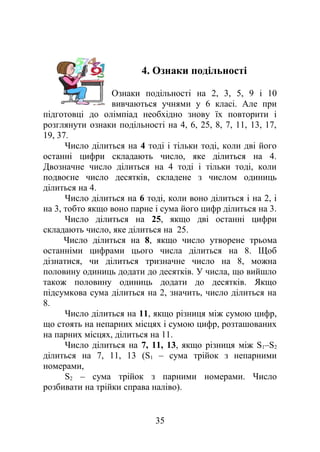 4. Ознаки подільності
Ознаки подільності на 2, 3, 5, 9 і 10
вивчаються учнями у 6 класі. Але при
підготовці до олімпіад необхідно знову їх повторити і
розглянути ознаки подільності на 4, 6, 25, 8, 7, 11, 13, 17,
19, 37.
Число ділиться на 4 тоді і тільки тоді, коли дві його
останні цифри складають число, яке ділиться на 4.
Двозначне число ділиться на 4 тоді і тільки тоді, коли
подвоєне число десятків, складене з числом одиниць
ділиться на 4.
Число ділиться на 6 тоді, коли воно ділиться і на 2, і
на 3, тобто якщо воно парне і сума його цифр ділиться на 3.
Число ділиться на 25, якщо дві останні цифри
складають число, яке ділиться на 25.
Число ділиться на 8, якщо число утворене трьома
останніми цифрами цього числа ділиться на 8. Щоб
дізнатися, чи ділиться тризначне число на 8, можна
половину одиниць додати до десятків. У числа, що вийшло
також половину одиниць додати до десятків. Якщо
підсумкова сума ділиться на 2, значить, число ділиться на
8.
Число ділиться на 11, якщо різниця між сумою цифр,
що стоять на непарних місцях і сумою цифр, розташованих
на парних місцях, ділиться на 11.
Число ділиться на 7, 11, 13, якщо різниця між S1–S2
ділиться на 7, 11, 13 (S1 – сума трійок з непарними
номерами,
S2 – сума трійок з парними номерами. Число
розбивати на трійки справа наліво).
35
 
