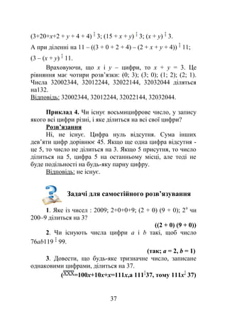 (3+20+x+2 + у + 4 + 4) 3; (15 + х + у) 3; (х + у) 3.
А при діленні на 11 – ((3 + 0 + 2 + 4) – (2 + х + у + 4)) 11;
(3 – (х + у) 11.
Враховуючи, що х і у – цифри, то x + у = 3. Це
рівняння має чотири розв’язки: (0; 3); (3; 0); (1; 2); (2; 1).
Числа 32002344, 32012244, 32022144, 32032044 діляться
на132.
Відповідь: 32002344, 32012244, 32022144, 32032044.
Приклад 4. Чи існує восьмицифрове число, у запису
якого всі цифри різні, і яке ділиться на всі свої цифри?
Розв’язання
Ні, не існує. Цифра нуль відсутня. Сума інших
дев’яти цифр дорівнює 45. Якщо ще одна цифра відсутня -
це 5, то число не ділиться на 3. Якщо 5 присутня, то число
ділиться на 5, цифра 5 на останньому місці, але тоді не
буде подільності на будь-яку парну цифру.
Відповідь: не існує.
Задачі для самостійного розв’язування
1. Яке із чисел : 2009; 2+0+0+9; (2 + 0) (9 + 0); 29
чи
200–9 ділиться на 3?
((2 + 0) (9 + 0))
2. Чи існують числа цифри a і b такі, щоб число
76аb119 99.
(так; а = 2, b = 1)
3. Довести, що будь-яке тризначне число, записане
однаковими цифрами, ділиться на 37.
( =100х+10х+х=111х,а 111 37, тому 111х 37)
37
 