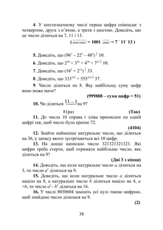 4. У шестизначному числі перша цифра співпадає з
четвертою, друга з п’ятою, а третя з шостою. Доведіть, що
це число ділиться на 7, 11 і 13.
( авсавс = 1001 авс = 7 11 13 )
5. Доведіть, що (967
– 225
– 486
) 10.
6. Доведіть, що 220
+ 320
+ 420
+ 721
10.
7. Доведіть, що (165
+ 215
) 33.
8. Доведіть, що 333555
+ 555333
37.
9. Число ділиться на 8. Яку найбільшу суму цифр
воно може мати?
(999888 – сума цифр = 51)
10. Чи ділиться на 9?
81раз (Так)
11. До числа 10 справа і зліва приписати по одній
цифрі так, щоб число було кратне 72.
(4104)
12. Знайти найменше натуральне число, що ділиться
на 36, у запису якого зустрічаються всі 10 цифр.
13. На дошці написано число 321321321321. Які
цифри треба стерти, щоб отримати найбільше число, яке
ділиться на 9?
(Дві 3 з кінця)
14. Доведіть, що коли натуральне число а ділиться на
3, то число а2
ділиться на 9.
15. Доведіть, що коли натуральне число а ділиться
націло на 8, а натуральне число b ділиться націло на 4, а
>b, то число а2
– b2
ділиться на 16.
16. У числі 8030604 замініть усі нулі такою цифрою,
щоб знайдене число ділилося на 9.
(2)
38
 