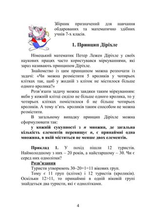 Збірник призначений для навчання
обдарованих та математично здібних
учнів 7-х класів.
1. Принцип Діріхле
Німецький математик Петер Лежен Діріхле у своїх
наукових працях часто користувався міркуваннями, які
зараз називають принципом Діріхле.
Знайомство із цим принципом можна розпочати із
задачі: «Чи можна розмістити 5 кроликів у чотирьох
клітках так, щоб у жодній з кліток не містилося більше
одного кролика?»
Розв’язати задачу можна завдяки таким міркуванням:
якби у кожній клітці сиділо не більше одного кролика, то у
чотирьох клітках помістилося б не більше чотирьох
кроликів. А тому п’ять кроликів таким способом не можна
розмістити.
В загальному випадку принцип Діріхле можна
сформулювати так:
у кожній сукупності з n множин, де загальна
кількість елементів перевищує n, є принаймні одна
множина, в якій міститься не менше двох елементів.
Приклад 1. У похід пішли 12 туристів.
Наймолодшому з них – 20 років, а найстаршому – 30. Чи є
серед них однолітки?
Розв’язання
Туристи утворюють 30–20+1=11 вікових груп.
Тому є 11 груп (кліток) і 12 туристів (кроликів).
Оскільки 12>11, то принаймні в одній віковій групі
знайдеться два туристи, які є однолітками.
4
 