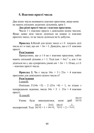 5. Взаємно прості числа
Два цілих числа називають взаємно простими, якщо вони
не мають спільних додатних дільників, крім 1.
Два різні прості числа є взаємно простими.
Число 1 є взаємно просте з довільним цілим числом.
Якщо деяке ціле число ділиться на кожне із взаємно
простих чисел, то це число ділиться на їх добуток.
Приклад 1.Нехай для цілих чисел а і b існують цілі
числа m і n такі, що аm + bn = 1. Доведіть, що а і b взаємно
прості.
Розв’язання
Припустимо, що а і b не є взаємно простими, тобто
мають спільний дільник х > 1. Тоді (аm + bn) х, але 1 не
ділиться на х, що суперечить умові аm + bn = 1. Отже, а і b
– взаємно прості числа.
Приклад 2. Чи є числа 14n + 3 і 21n + 4 взаємно
простими для довільного цілого числа n?
Розв’язання
І спосіб:
Оскільки 3 (14n +3) – 2 (21n +4) = 1, то згідно з
попередньою задачею, числа 14n + 3 і 21n + 4 взаємно
прості.
ІІ спосіб:
Умова буде виконуватися, коли дріб
нескоротний. Тоді = 1 + ; = 2 + .
40
 
