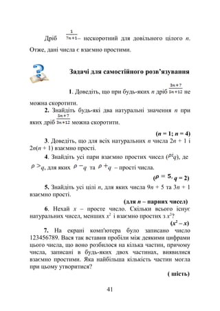 Дріб – нескоротний для довільного цілого n.
Отже, дані числа є взаємно простими.
Задачі для самостійного розв’язування
1. Доведіть, що при будь-яких n дріб не
можна скоротити.
2. Знайдіть будь-які два натуральні значення n при
яких дріб можна скоротити.
(n = 1; n = 4)
3. Доведіть, що для всіх натуральних n числа 2n + 1 і
2n(n + 1) взаємно прості.
4. Знайдіть усі пари взаємно простих чисел ( q), де
q, для яких q та q – прості числа.
( q = 2)
5. Знайдіть усі цілі n, для яких числа 9n + 5 та 3n + 1
взаємно прості.
(для n – парних чисел)
6. Нехай х – просте число. Скільки всього існує
натуральних чисел, менших х2
і взаємно простих з х2
?
(х2
– х)
7. На екрані комп'ютера було записано число
123456789. Вася так вставив пробіли між деякими цифрами
цього числа, що воно розбилося на кілька частин, причому
числа, записані в будь-яких двох частинах, виявилися
взаємно простими. Яка найбільша кількість частин могла
при цьому утворитися?
( шість)
41
 